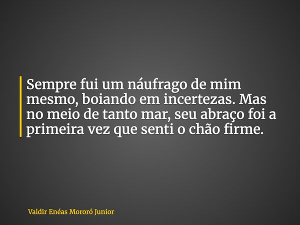 Sempre fui um náufrago de mim mesmo, boiando em incertezas. Mas no meio de tanto mar, seu abraço foi a primeira vez que senti o chão firme.... Frase de Valdir Enéas Mororó Junior.