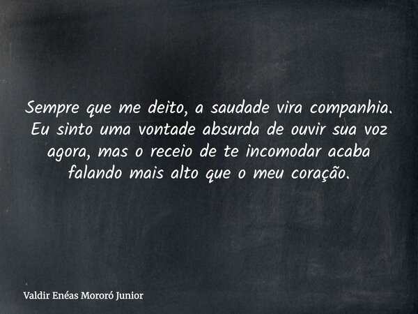 Sempre que me deito, a saudade vira companhia. Eu sinto uma vontade absurda de ouvir sua voz agora, mas o receio de te incomodar acaba falando mais alto que o m... Frase de Valdir Enéas Mororó Junior.