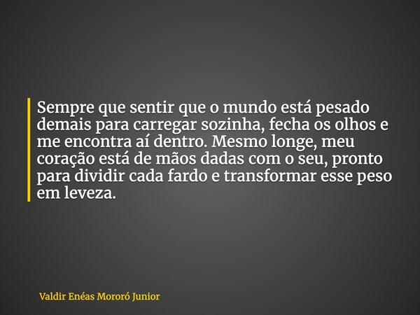 Sempre que sentir que o mundo está pesado demais para carregar sozinha, fecha os olhos e me encontra aí dentro. Mesmo longe, meu coração está de mãos dadas com ... Frase de Valdir Enéas Mororó Junior.