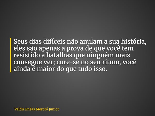 Seus dias difíceis não anulam a sua história, eles são apenas a prova de que você tem resistido a batalhas que ninguém mais consegue ver; cure-se no seu ritmo, ... Frase de Valdir Enéas Mororó Junior.