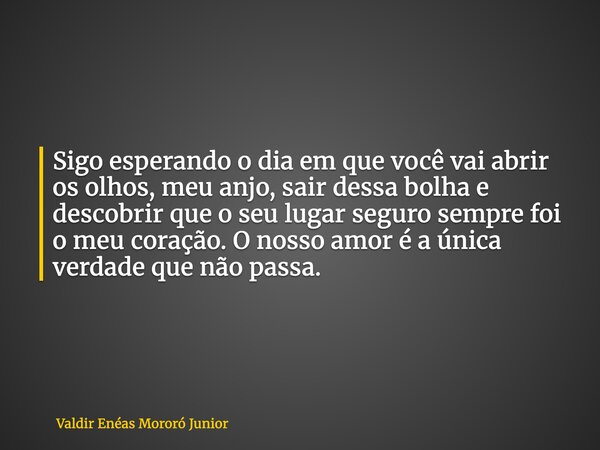 Sigo esperando o dia em que você vai abrir os olhos, meu anjo, sair dessa bolha e descobrir que o seu lugar seguro sempre foi o meu coração. O nosso amor é a ún... Frase de Valdir Enéas Mororó Junior.