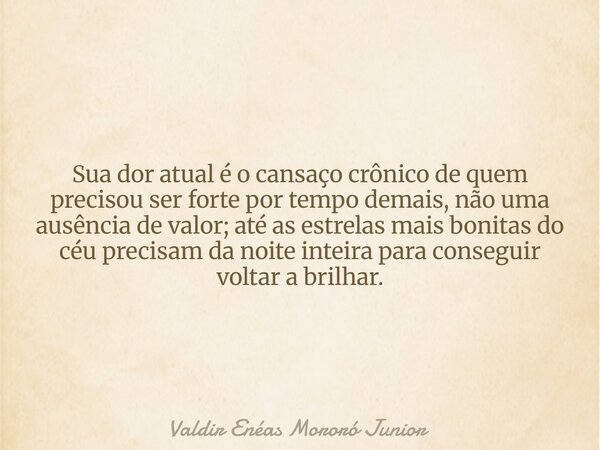 Sua dor atual é o cansaço crônico de quem precisou ser forte por tempo demais, não uma ausência de valor; até as estrelas mais bonitas do céu precisam da noite ... Frase de Valdir Enéas Mororó Junior.