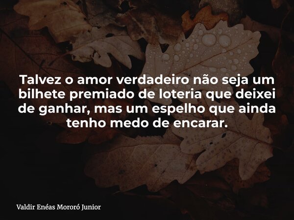 Talvez o amor verdadeiro não seja um bilhete premiado de loteria que deixei de ganhar, mas um espelho que ainda tenho medo de encarar.... Frase de Valdir Enéas Mororó Junior.