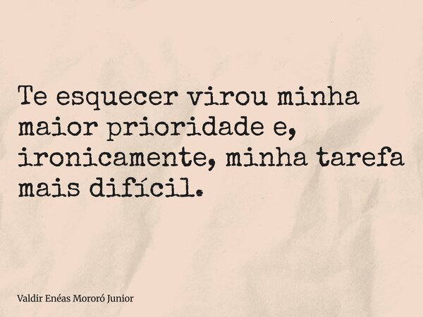 Te esquecer virou minha maior prioridade e, ironicamente, minha tarefa mais difícil.... Frase de Valdir Enéas Mororó Junior.