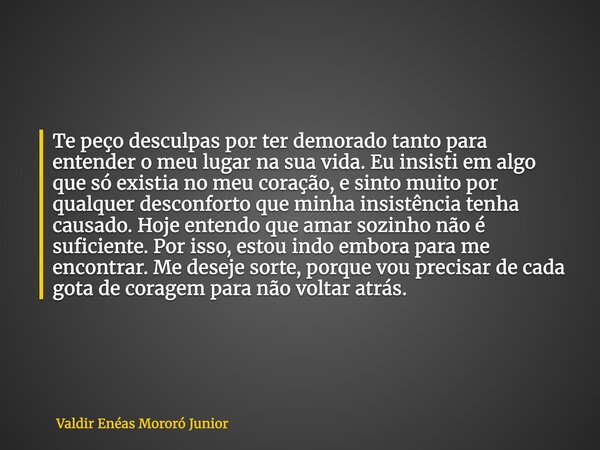 Te peço desculpas por ter demorado tanto para entender o meu lugar na sua vida. Eu insisti em algo que só existia no meu coração, e sinto muito por qualquer des... Frase de Valdir Enéas Mororó Junior.