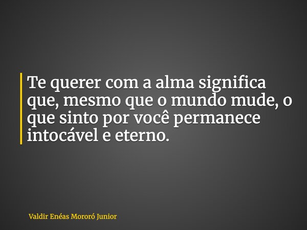 Te querer com a alma significa que, mesmo que o mundo mude, o que sinto por você permanece intocável e eterno.... Frase de Valdir Enéas Mororó Junior.