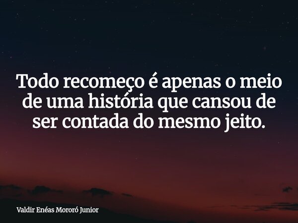 Todo recomeço é apenas o meio de uma história que cansou de ser contada do mesmo jeito.... Frase de Valdir Enéas Mororó Junior.