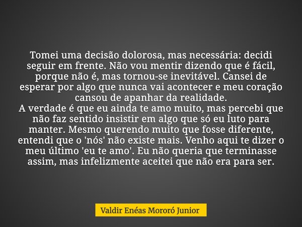 Tomei uma decisão dolorosa, mas necessária: decidi seguir em frente. Não vou mentir dizendo que é fácil, porque não é, mas tornou-se inevitável. Cansei de esper... Frase de Valdir Enéas Mororó Junior.