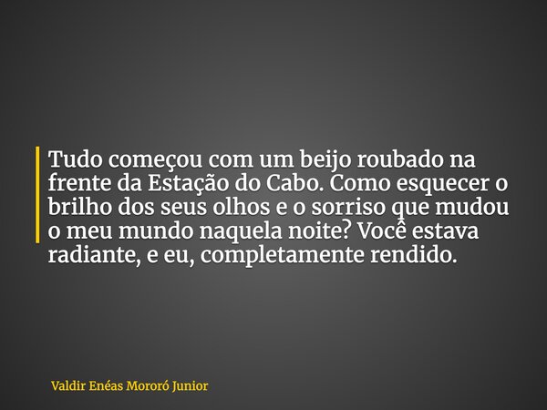 Tudo começou com um beijo roubado na frente da Estação do Cabo. Como esquecer o brilho dos seus olhos e o sorriso que mudou o meu mundo naquela noite? Você esta... Frase de Valdir Enéas Mororó Junior.