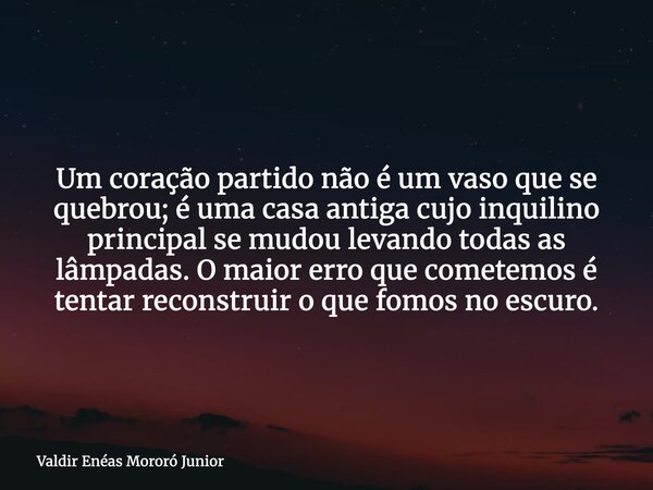 Um coração partido não é um vaso que se quebrou; é uma casa antiga cujo inquilino principal se mudou levando todas as lâmpadas. O maior erro que cometemos é ten... Frase de Valdir Enéas Mororó Junior.