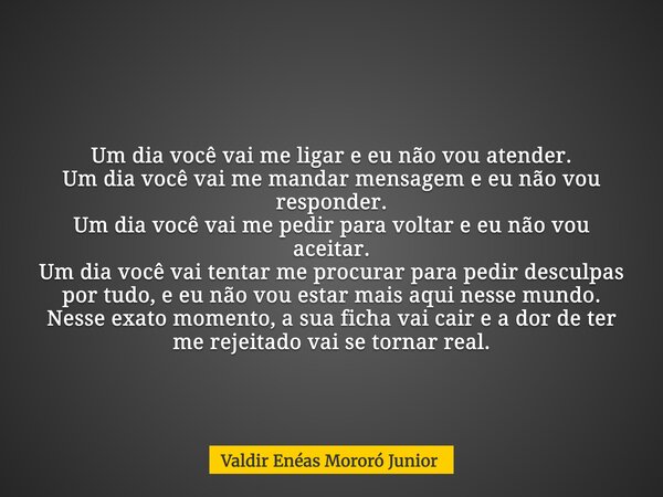 Um dia você vai me ligar e eu não vou atender. Um dia você vai me mandar mensagem e eu não vou responder. Um dia você vai me pedir para voltar e eu não vou acei... Frase de Valdir Enéas Mororó Junior.