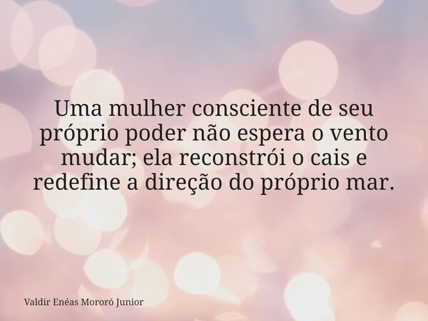 Uma mulher consciente de seu próprio poder não espera o vento mudar; ela reconstrói o cais e redefine a direção do próprio mar.... Frase de Valdir Enéas Mororó Junior.