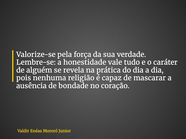 Valorize-se pela força da sua verdade. Lembre-se: a honestidade vale tudo e o caráter de alguém se revela na prática do dia a dia, pois nenhuma religião é capaz... Frase de Valdir Enéas Mororó Junior.