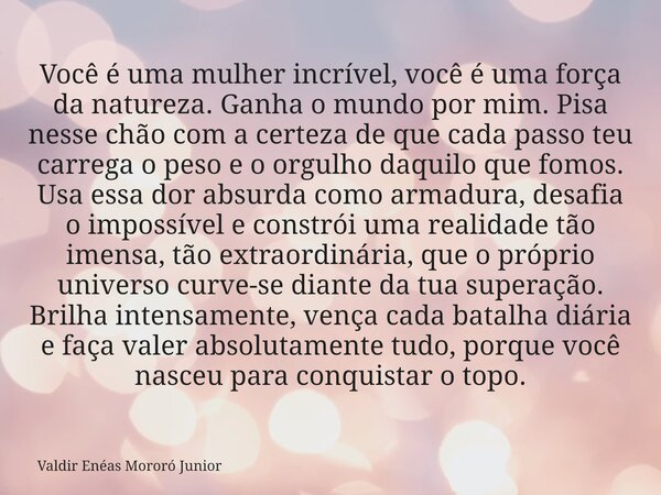 Você é uma mulher incrível, você é uma força da natureza. Ganha o mundo por mim. Pisa nesse chão com a certeza de que cada passo teu carrega o peso e o orgulho ... Frase de Valdir Enéas Mororó Junior.