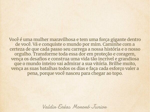 Você é uma mulher maravilhosa e tem uma força gigante dentro de você. Vá e conquiste o mundo por mim. Caminhe com a certeza de que cada passo seu carrega a noss... Frase de Valdir Enéas Mororó Junior.