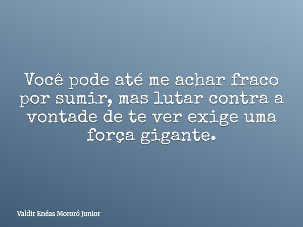 Você pode até me achar fraco por sumir, mas lutar contra a vontade de te ver exige uma força gigante.... Frase de Valdir Enéas Mororó Junior.