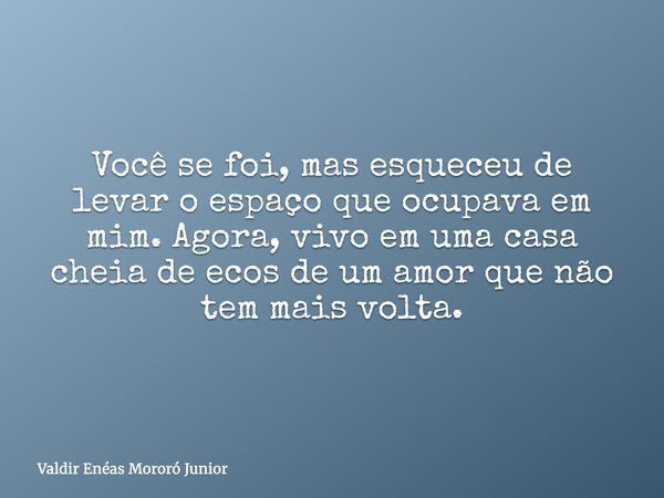 Você se foi, mas esqueceu de levar o espaço que ocupava em mim. Agora, vivo em uma casa cheia de ecos de um amor que não tem mais volta.... Frase de Valdir Enéas Mororó Junior.