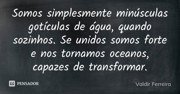 Somos simplesmente minúsculas gotículas de água, quando sozinhos. Se unidos somos forte e nos tornamos oceanos, capazes de transformar.... Frase de Valdir Ferreira.