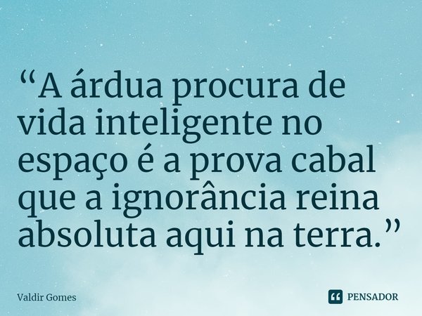 ⁠“A árdua procura de vida inteligente no espaço é a prova cabal que a ignorância reina absoluta aqui na terra.”... Frase de Valdir Gomes.