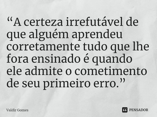 ⁠“A certeza irrefutável de que alguém aprendeu corretamente tudo que lhe fora ensinado é quando ele admite o cometimento de seu primeiro erro.”... Frase de Valdir Gomes.