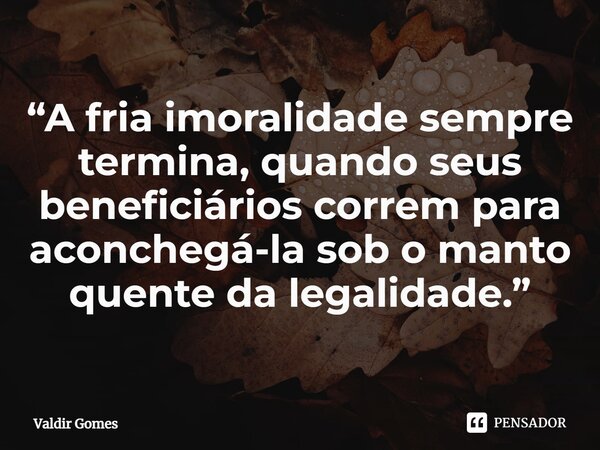 ⁠“A fria imoralidade sempre termina, quando seus beneficiários correm para aconchegá-la sob o manto quente da legalidade.”... Frase de Valdir Gomes.