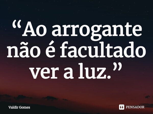 ⁠“Ao arrogante não é facultado ver a luz.”... Frase de Valdir Gomes.