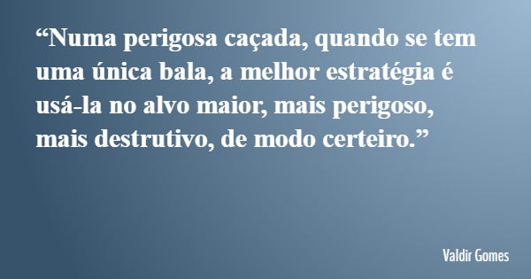 “Numa perigosa caçada, quando se tem uma única bala, a melhor estratégia é usá-la no alvo maior, mais perigoso, mais destrutivo, de modo certeiro.”... Frase de Valdir Gomes.