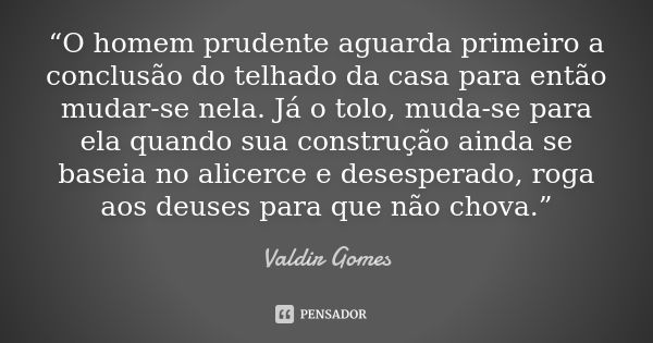 “O homem prudente aguarda primeiro a conclusão do telhado da casa para então mudar-se nela. Já o tolo, muda-se para ela quando sua construção ainda se baseia no... Frase de Valdir Gomes.