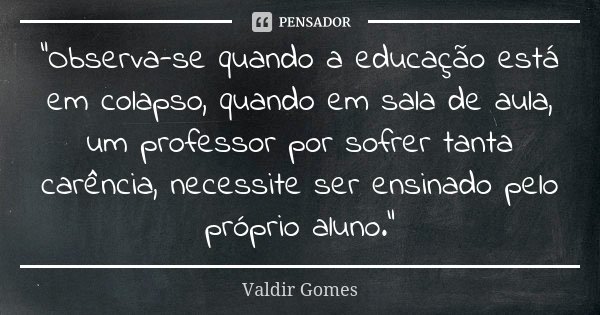 “Observa-se quando a educação está em colapso, quando em sala de aula, um professor por sofrer tanta carência, necessite ser ensinado pelo próprio aluno.”... Frase de Valdir Gomes.