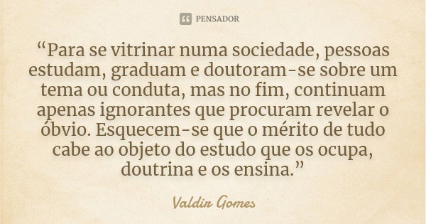 “Para se vitrinar numa sociedade, pessoas estudam, graduam e doutoram-se sobre um tema ou conduta, mas no fim, continuam apenas ignorantes que procuram revelar ... Frase de Valdir Gomes.