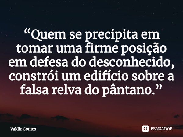 ⁠“Quem se precipita em tomar uma firme posição em defesa do desconhecido, constrói um edifício sobre a falsa relva do pântano.”... Frase de Valdir Gomes.