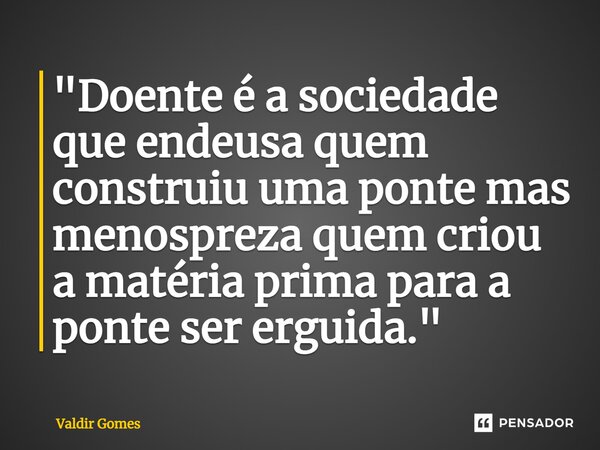 ⁠"Doente é a sociedade que endeusa quem construiu uma ponte mas menospreza quem criou a matéria prima para a ponte ser erguida."... Frase de Valdir Gomes.