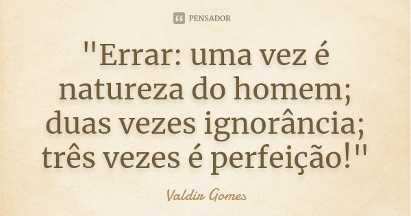 "Errar: uma vez é natureza do homem; duas vezes ignorância; três vezes é perfeição!"... Frase de Valdir Gomes.