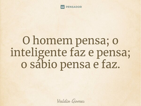 O homem pensa; o inteligente faz e pensa; o sábio pensa e faz.... Frase de Valdir Gomes.