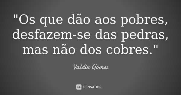 "Os que dão aos pobres, desfazem-se das pedras, mas não dos cobres."... Frase de Valdir Gomes.