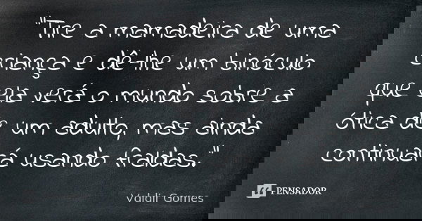 "Tire a mamadeira de uma criança e dê-lhe um binóculo que ela verá o mundo sobre a ótica de um adulto, mas ainda continuará usando fraldas."... Frase de Valdir Gomes.