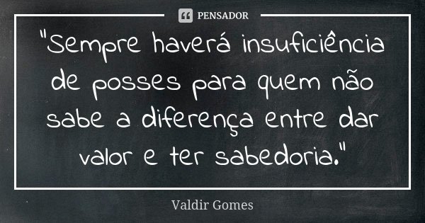 “Sempre haverá insuficiência de posses para quem não sabe a diferença entre dar valor e ter sabedoria.”... Frase de Valdir Gomes.