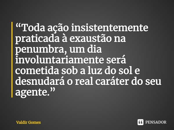 ⁠“Toda ação insistentemente praticada à exaustão na penumbra, um dia involuntariamente será cometida sob a luz do sol e desnudará o real caráter do seu agente.”... Frase de Valdir Gomes.