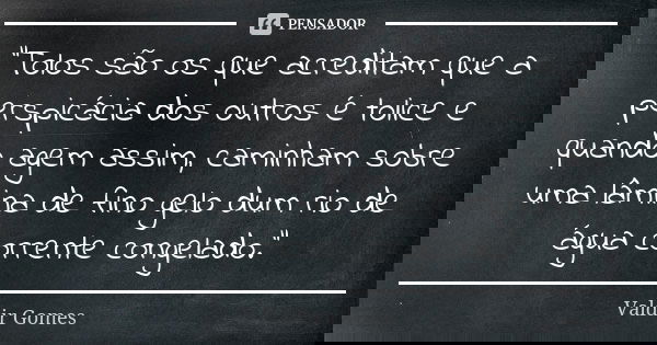 “Tolos são os que acreditam que a perspicácia dos outros é tolice e quando agem assim, caminham sobre uma lâmina de fino gelo dum rio de água corrente congelado... Frase de Valdir Gomes.