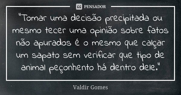 “Tomar uma decisão precipitada ou mesmo tecer uma opinião sobre fatos não apurados é o mesmo que calçar um sapato sem verificar que tipo de animal peçonhento há... Frase de Valdir Gomes.