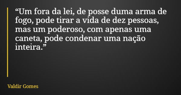 “Um fora da lei, de posse duma arma de fogo, pode tirar a vida de dez pessoas, mas um poderoso, com apenas uma caneta, pode condenar uma nação inteira.”... Frase de Valdir Gomes.