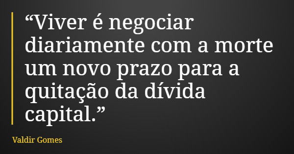 “Viver é negociar diariamente com a morte um novo prazo para a quitação da dívida capital.”... Frase de Valdir Gomes.