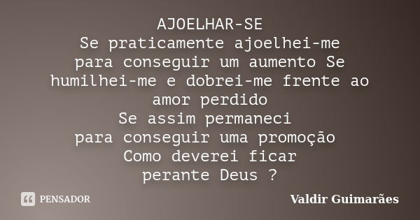 AJOELHAR-SE Se praticamente ajoelhei-me para conseguir um aumento Se humilhei-me e dobrei-me frente ao amor perdido Se assim permaneci para conseguir uma promoç... Frase de Valdir Guimarães.