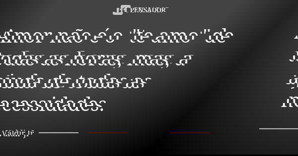 Amor não é o "te amo" de todas as horas, mas, a ajuda de todas as necessidades.... Frase de Valdir Jr.