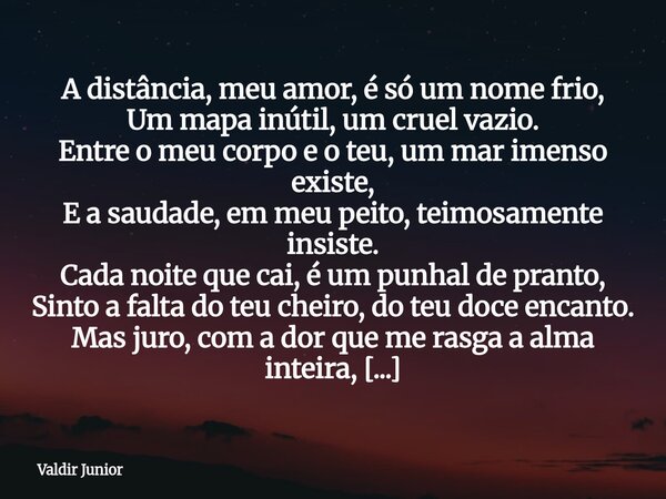 ​A distância, meu amor, é só um nome frio, Um mapa inútil, um cruel vazio. Entre o meu corpo e o teu, um mar imenso existe, E a saudade, em meu peito, teimosame... Frase de Valdir Junior.