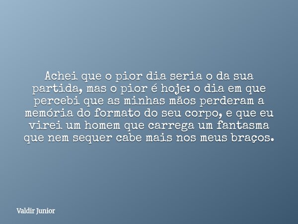 Achei que o pior dia seria o da sua partida, mas o pior é hoje: o dia em que percebi que as minhas mãos perderam a memória do formato do seu corpo, e que eu vir... Frase de Valdir Junior.