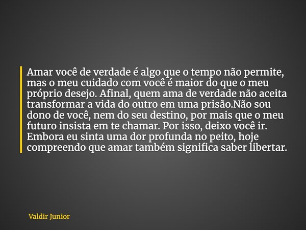 Amar você de verdade é algo que o tempo não permite, mas o meu cuidado com você é maior do que o meu próprio desejo. Afinal, quem ama de verdade não aceita tran... Frase de Valdir Junior.