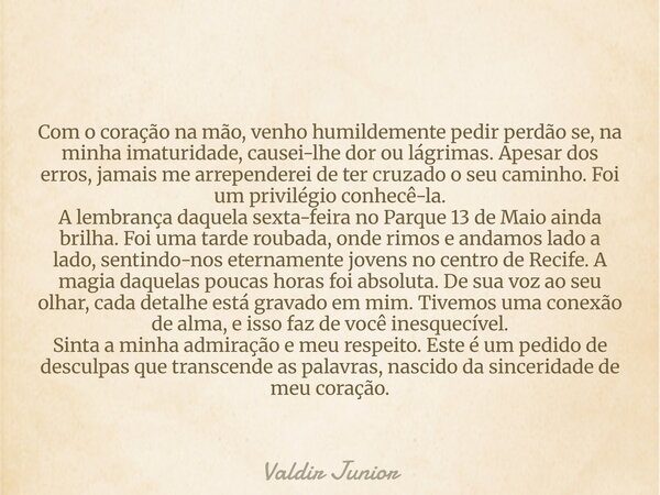 Com o coração na mão, venho humildemente pedir perdão se, na minha imaturidade, causei-lhe dor ou lágrimas. Apesar dos erros, jamais me arrependerei de ter cruz... Frase de Valdir Junior.