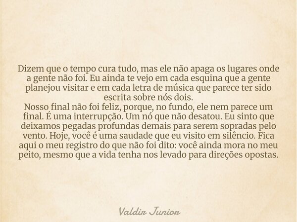 Dizem que o tempo cura tudo, mas ele não apaga os lugares onde a gente não foi. Eu ainda te vejo em cada esquina que a gente planejou visitar e em cada letra de... Frase de Valdir Junior.