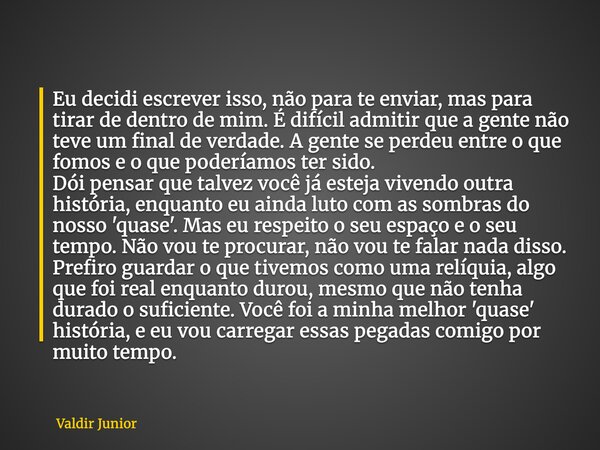 Eu decidi escrever isso, não para te enviar, mas para tirar de dentro de mim. É difícil admitir que a gente não teve um final de verdade. A gente se perdeu entr... Frase de Valdir Junior.